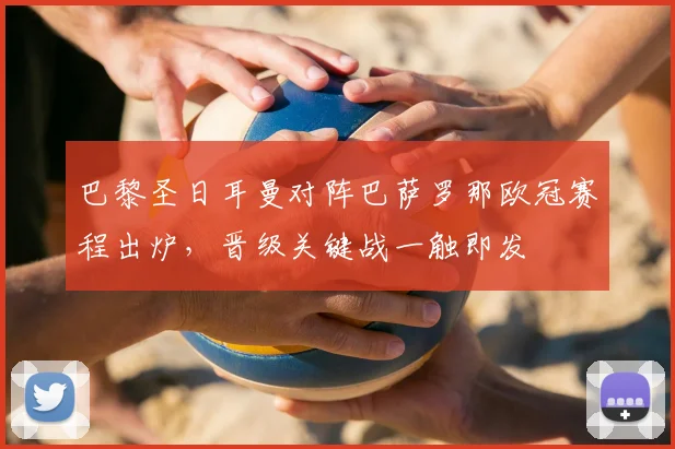 巴黎圣日耳曼对阵巴萨罗那欧冠赛程出炉，晋级关键战一触即发