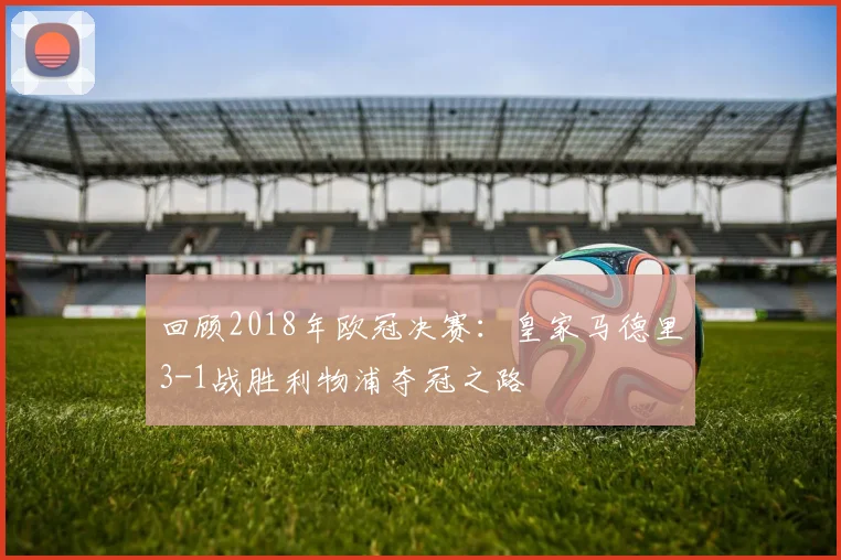 回顾2018年欧冠决赛：皇家马德里3-1战胜利物浦夺冠之路