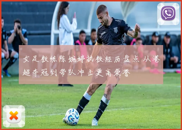 女足教练陈婉婷执教经历盘点 从港超夺冠到带队冲击更高荣誉