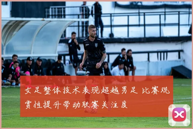 女足整体技术表现超越男足 比赛观赏性提升带动联赛关注度