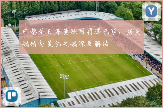 巴黎圣日耳曼欧冠再遇巴萨，历史战绩与复仇之战深度解读