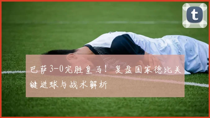 巴萨3-0完胜皇马！复盘国家德比关键进球与战术解析