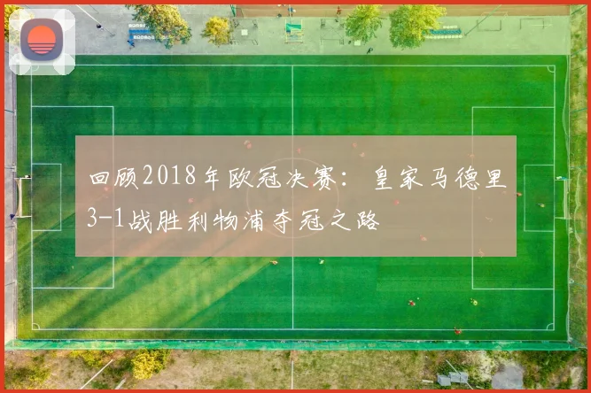 回顾2018年欧冠决赛：皇家马德里3-1战胜利物浦夺冠之路