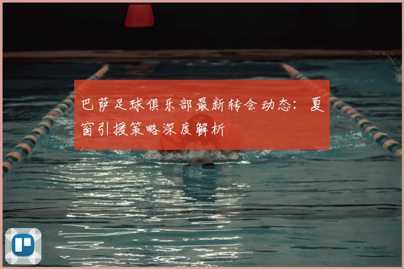 巴萨足球俱乐部最新转会动态：夏窗引援策略深度解析